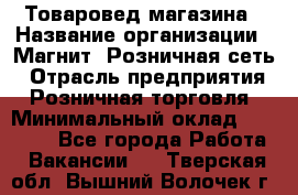 Товаровед магазина › Название организации ­ Магнит, Розничная сеть › Отрасль предприятия ­ Розничная торговля › Минимальный оклад ­ 33 400 - Все города Работа » Вакансии   . Тверская обл.,Вышний Волочек г.